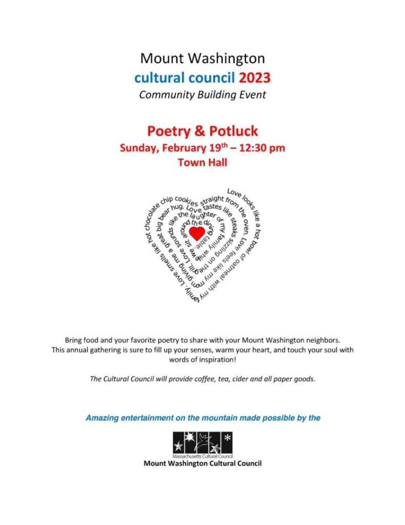 Mount Washington
cultural council 2023
Community Building Event
Poetry & Potluck
Sunday, February 19th – 12:30 pm
Town Hall
Bring food and your favorite poetry to share with your Mount Washington neighbors.
This annual gathering is sure to fill up your senses, warm your heart, and touch your soul with
words of inspiration!
The Cultural Council will provide coffee, tea, cider and all paper goods.
Amazing entertainment on the mountain made possible by the
Mount Washington Cultural Council