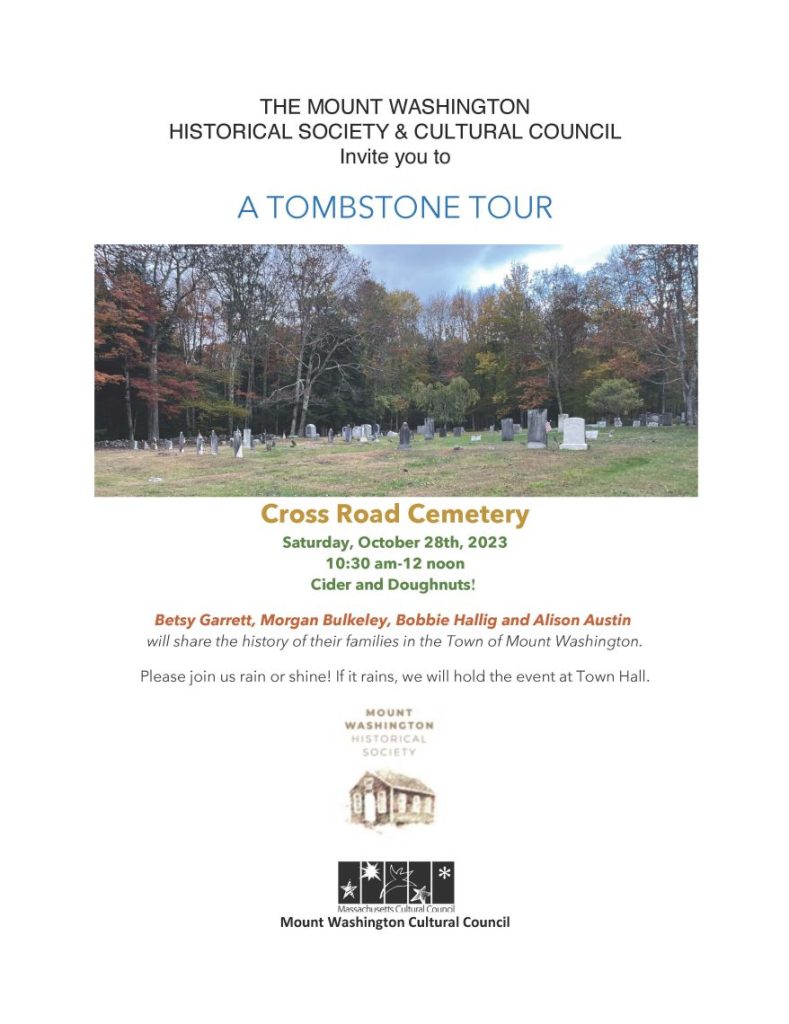 THE MOUNT WASHINGTON HISTORICAL SOCIETY & CULTURAL COUNCIL Invite you to A TOMBSTONE TOUR Cross Road Cemetery Saturday, October 28th, 2023 10:30 am-12 noon Cider and Doughnuts! Betsy Garrett, Morgan Bulkeley, Bobbie Hallig and Alison Austin will share the history of their families in the Town of Mount Washington. Please join us rain or shine! If it rains, we will hold the event at Town Hall.