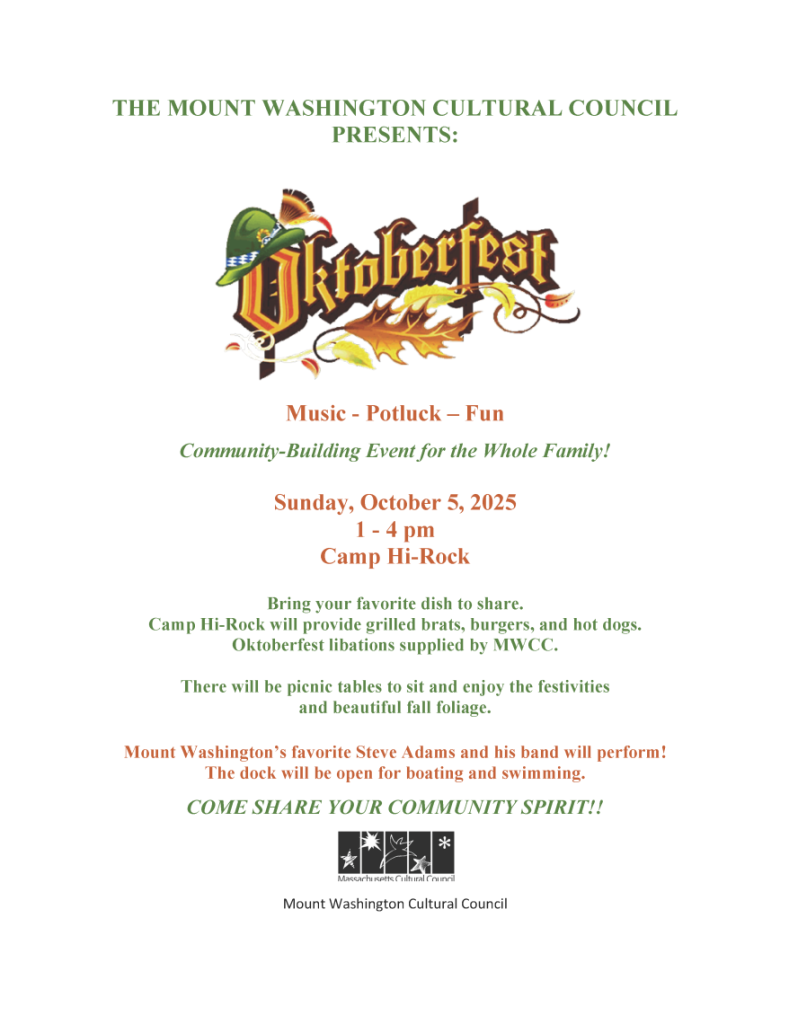 THE MOUNT WASHINGTON CULTURAL COUNCIL PRESENTS: Oktoberfest Music - Potluck – Fun Community-Building Event for the Whole Family! Sunday, October 5, 2025 1 - 4 pm Camp Hi-Rock Bring your favorite dish to share. Camp Hi-Rock will provide grilled brats, burgers, and hot dogs. Oktoberfest libations supplied by MWCC. There will be picnic tables to sit and enjoy the festivities and beautiful fall foliage. Mount Washington’s favorite Steve Adams and his band will perform! The dock will be open for boating and swimming. COME SHARE YOUR COMMUNITY SPIRIT!! Mount Washington Cultural Council